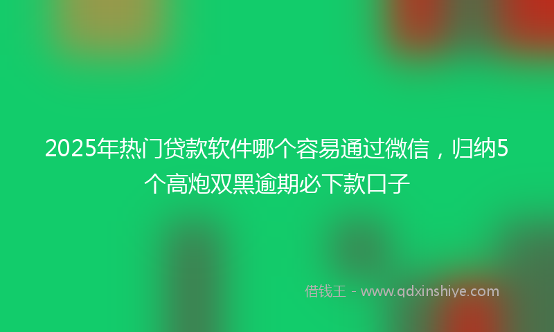2025年热门贷款软件哪个容易通过微信，归纳5个高炮双黑逾期必下款口子