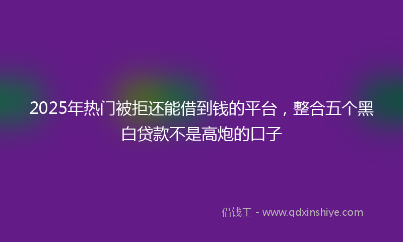 2025年热门被拒还能借到钱的平台，整合五个黑白贷款不是高炮的口子