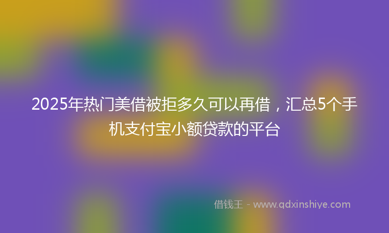 2025年热门美借被拒多久可以再借，汇总5个手机支付宝小额贷款的平台