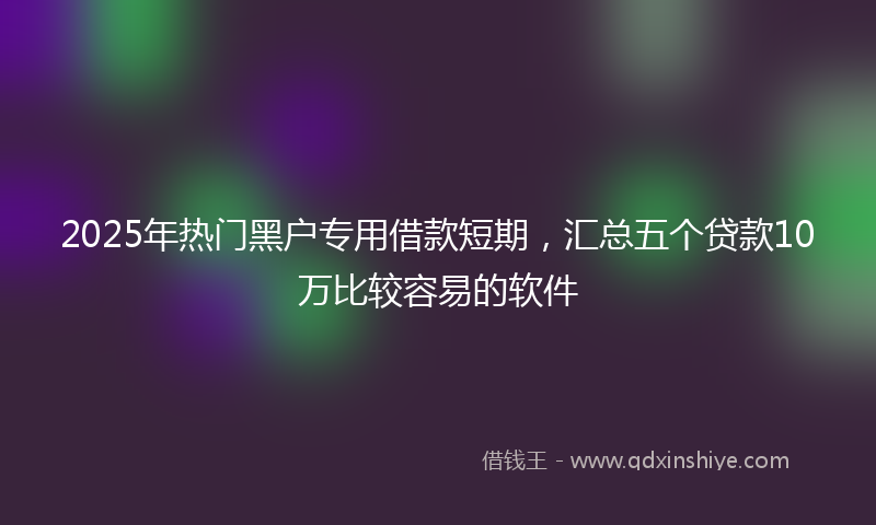 2025年热门黑户专用借款短期，汇总五个贷款10万比较容易的软件