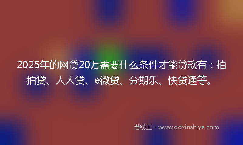 2025年的网贷20万需要什么条件才能贷款有：拍拍贷、人人贷、e微贷、分期乐、快贷通等。