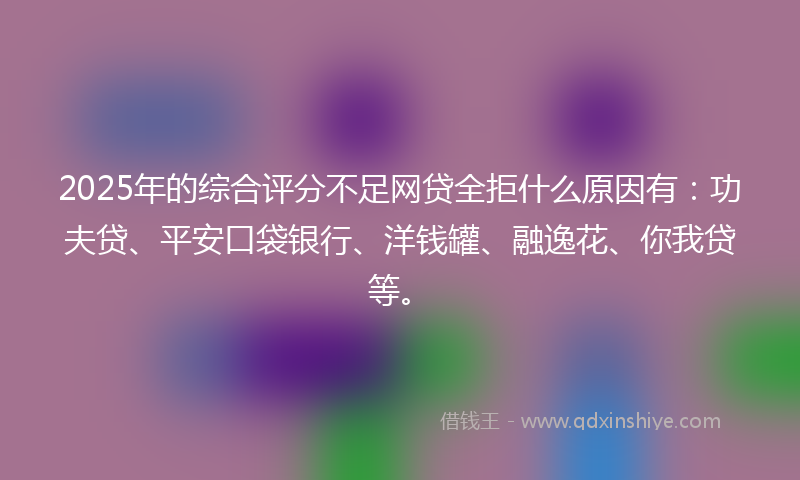 2025年的综合评分不足网贷全拒什么原因有：功夫贷、平安口袋银行、洋钱罐、融逸花、你我贷等。
