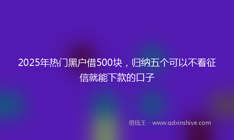 2025年热门黑户借500块，归纳五个可以不看征信就能下款的口子