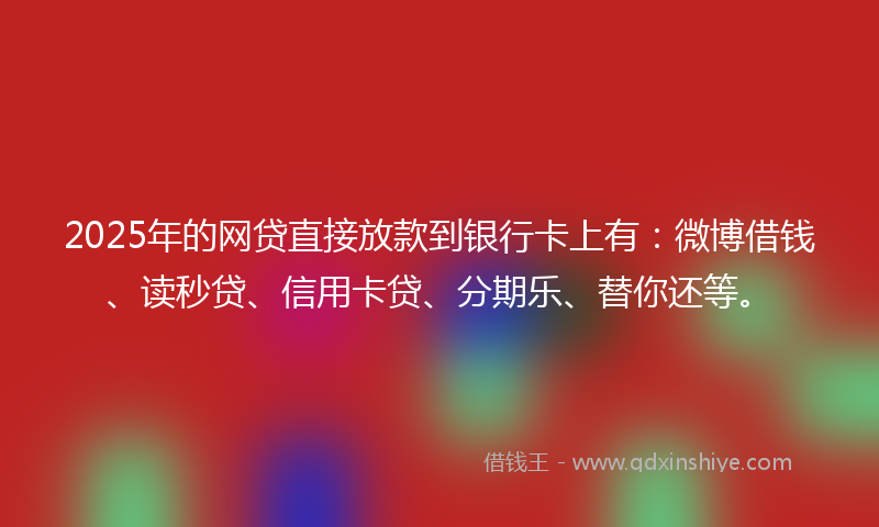 2025年的网贷直接放款到银行卡上有:微博借钱、读秒贷、信用卡贷、分期乐、替你还等。