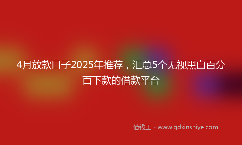 4月放款口子2025年推荐，汇总5个无视黑白百分百下款的借款平台