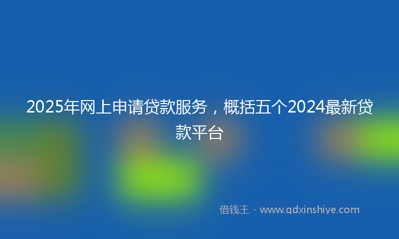 2025年网上申请贷款服务，概括五个2024最新贷款平台