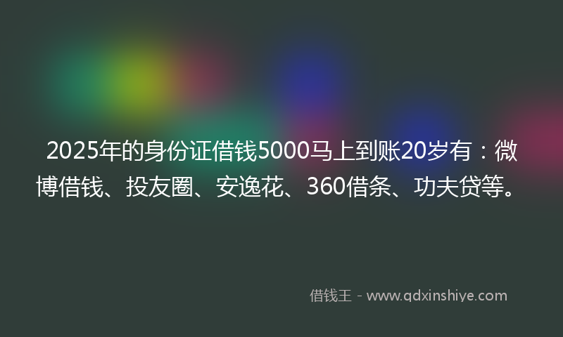 2025年的身份证借钱5000马上到账20岁有：微博借钱、投友圈、安逸花、360借条、功夫贷等。