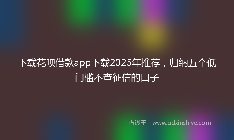 下载花呗借款app下载2025年推荐，归纳五个低门槛不查征信的口子