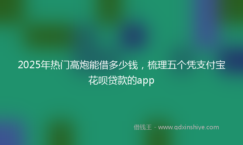 2025年热门高炮能借多少钱，梳理五个凭支付宝花呗贷款的app