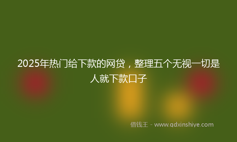 2025年热门给下款的网贷，整理五个无视一切是人就下款口子