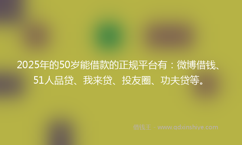 2025年的50岁能借款的正规平台有：微博借钱、51人品贷、我来贷、投友圈、功夫贷等。