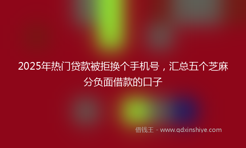2025年热门贷款被拒换个手机号，汇总五个芝麻分负面借款的口子