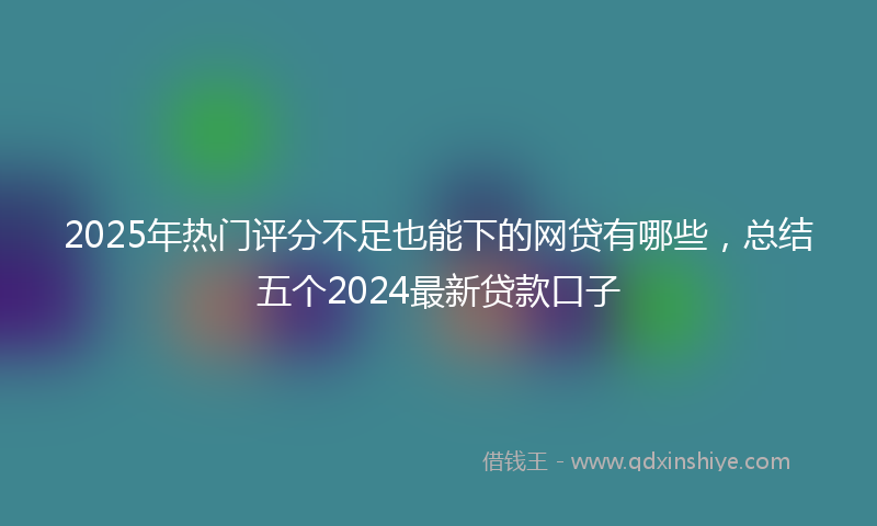 2025年热门评分不足也能下的网贷有哪些，总结五个2024最新贷款口子