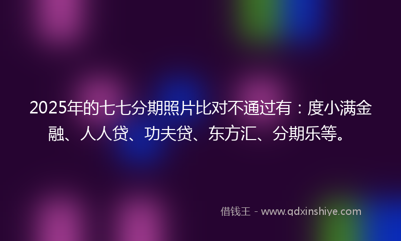 2025年的七七分期照片比对不通过有：度小满金融、人人贷、功夫贷、东方汇、分期乐等。