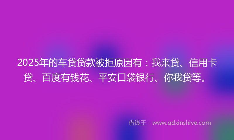 2025年的车贷贷款被拒原因有：我来贷、信用卡贷、百度有钱花、平安口袋银行、你我贷等。