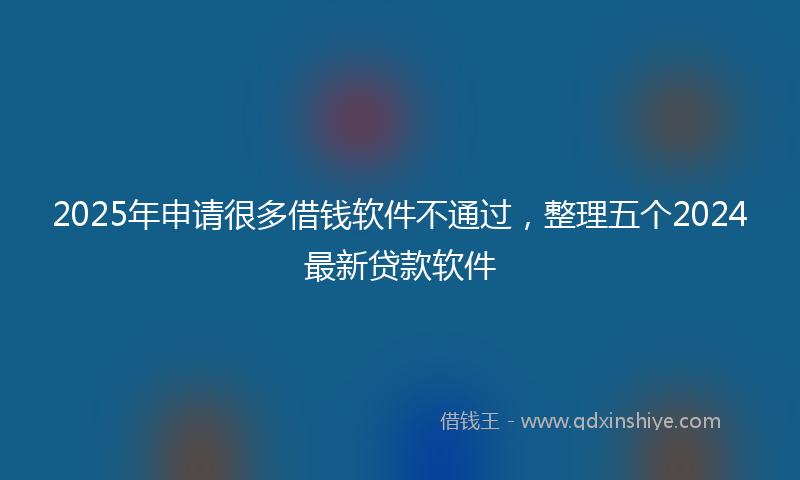 2025年申请很多借钱软件不通过，整理五个2024最新贷款软件