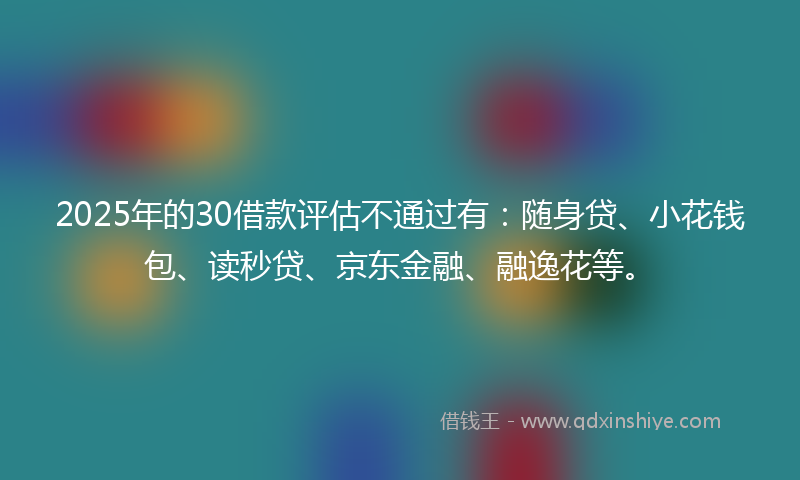 2025年的30借款评估不通过有：随身贷、小花钱包、读秒贷、京东金融、融逸花等。