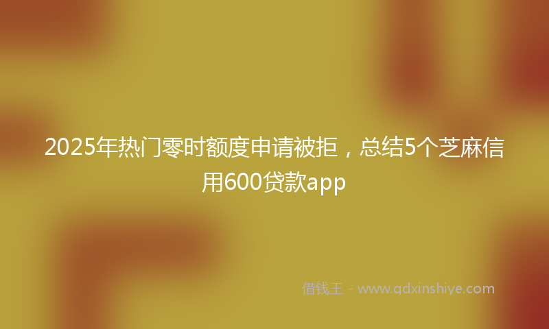 2025年热门零时额度申请被拒，总结5个芝麻信用600贷款app
