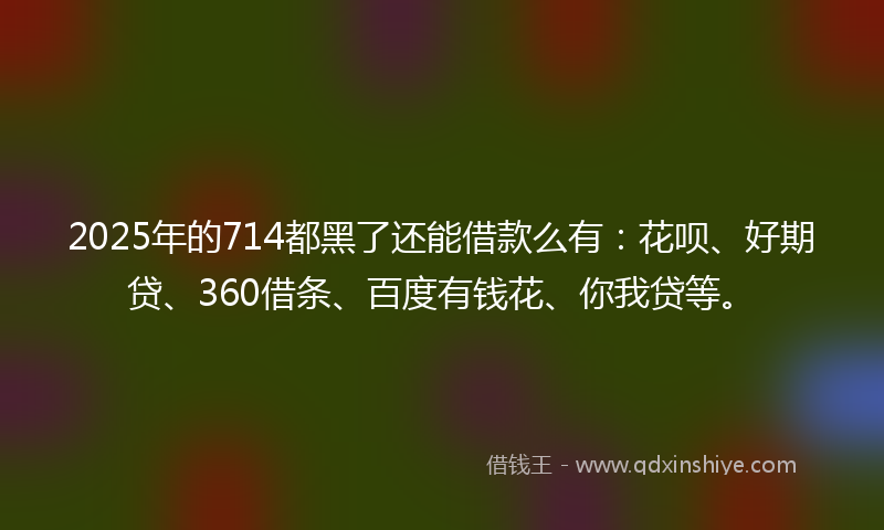 2025年的714都黑了还能借款么有：花呗、好期贷、360借条、百度有钱花、你我贷等。