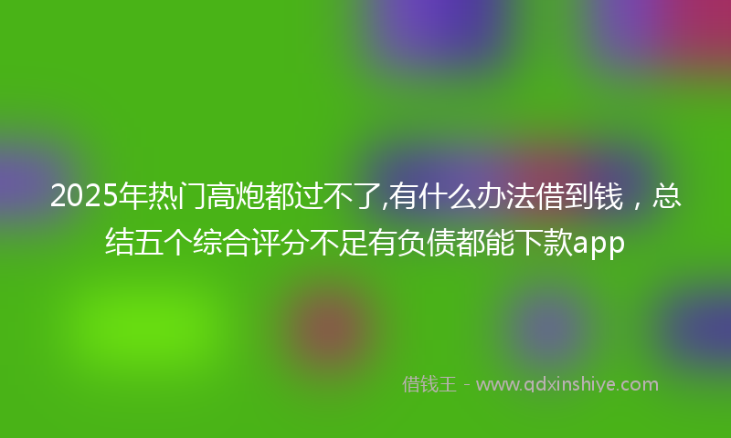 2025年热门高炮都过不了,有什么办法借到钱,总结五个综合评分不足有负债都能下款app