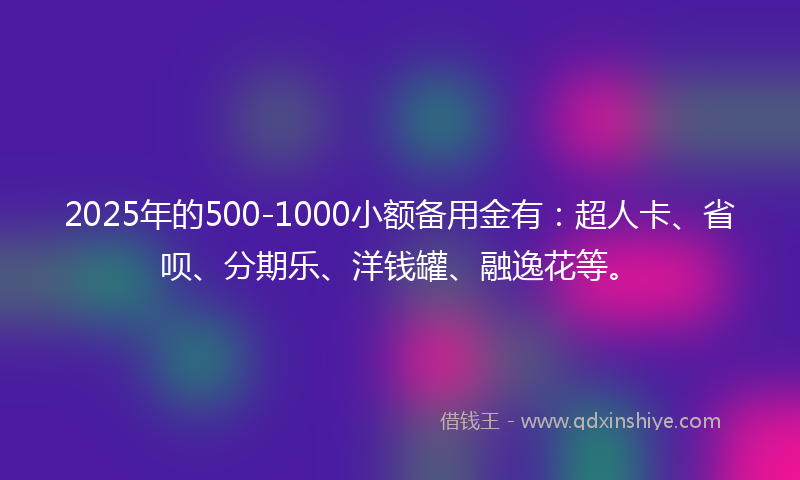 2025年的500-1000小额备用金有:超人卡、省呗、分期乐、洋钱罐、融逸花等。