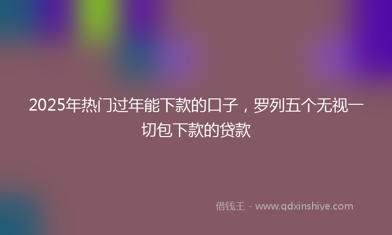 2025年热门过年能下款的口子，罗列五个无视一切包下款的贷款
