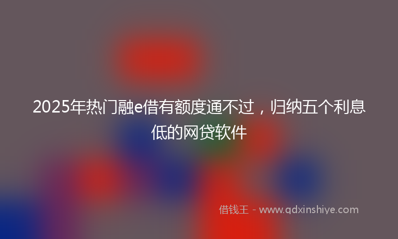 2025年热门融e借有额度通不过，归纳五个利息低的网贷软件