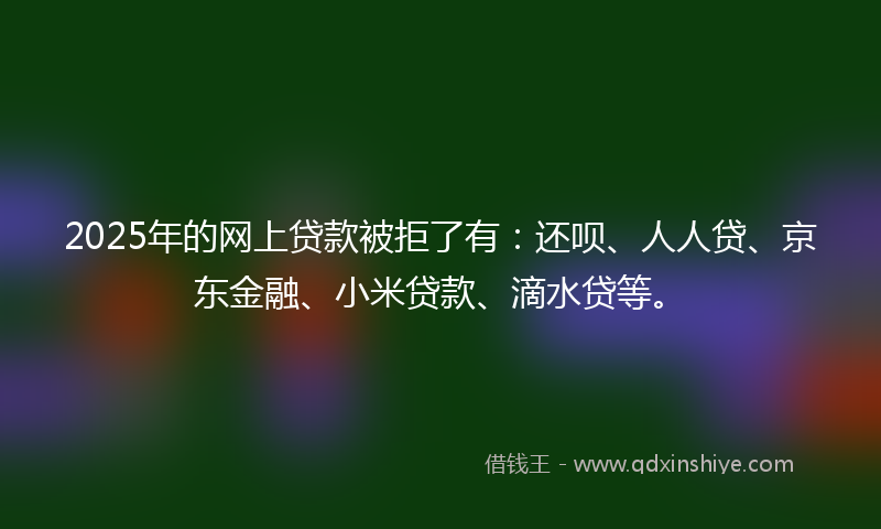 2025年的网上贷款被拒了有：还呗、人人贷、京东金融、小米贷款、滴水贷等。