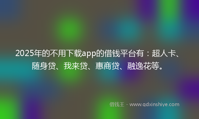 2025年的不用下载app的借钱平台有：超人卡、随身贷、我来贷、惠商贷、融逸花等。