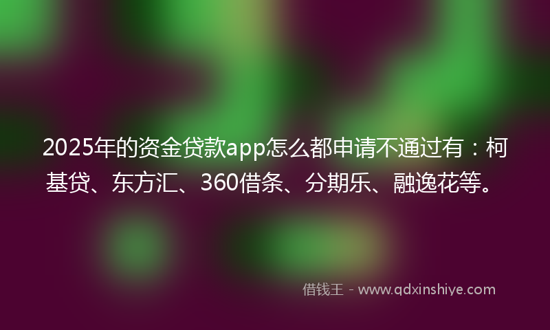 2025年的资金贷款app怎么都申请不通过有：柯基贷、东方汇、360借条、分期乐、融逸花等。