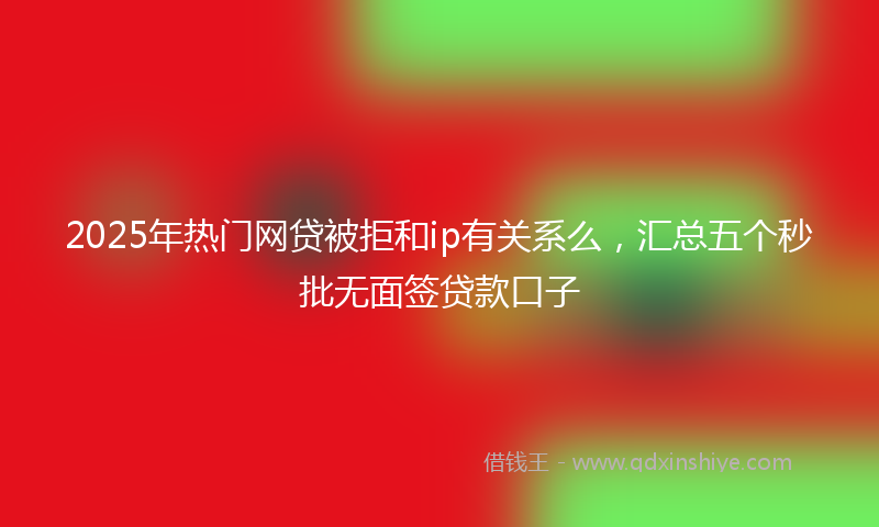 2025年热门网贷被拒和ip有关系么，汇总五个秒批无面签贷款口子