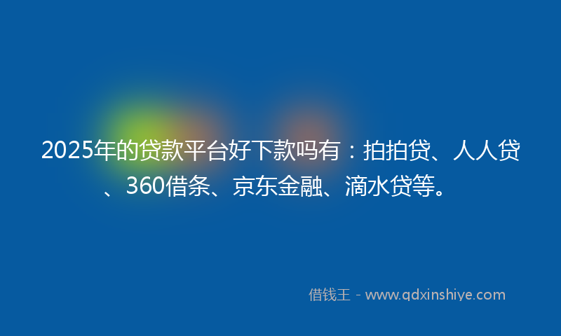 2025年的贷款平台好下款吗有：拍拍贷、人人贷、360借条、京东金融、滴水贷等。