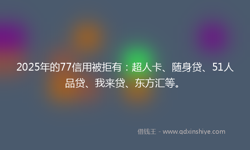2025年的77信用被拒有：超人卡、随身贷、51人品贷、我来贷、东方汇等。