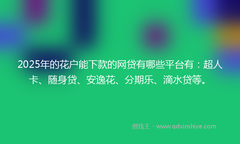 2025年的花户能下款的网贷有哪些平台有：超人卡、随身贷、安逸花、分期乐、滴水贷等。