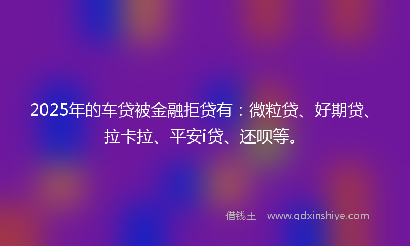 2025年的车贷被金融拒贷有：微粒贷、好期贷、拉卡拉、平安i贷、还呗等。
