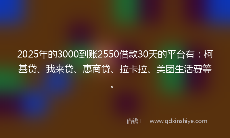 2025年的3000到账2550借款30天的平台有：柯基贷、我来贷、惠商贷、拉卡拉、美团生活费等。