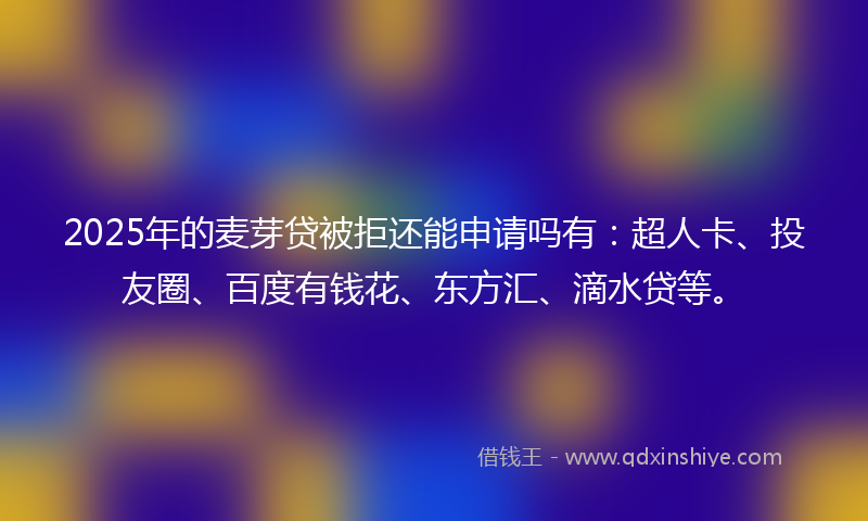 2025年的麦芽贷被拒还能申请吗有：超人卡、投友圈、百度有钱花、东方汇、滴水贷等。
