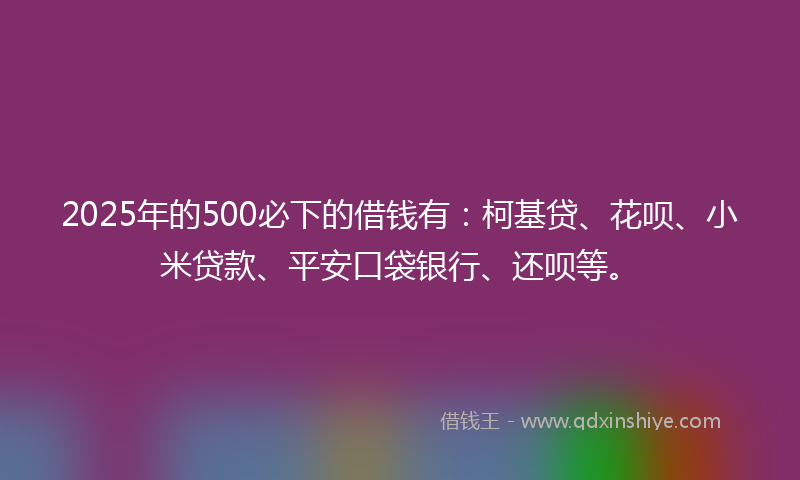 2025年的500必下的借钱有：柯基贷、花呗、小米贷款、平安口袋银行、还呗等。