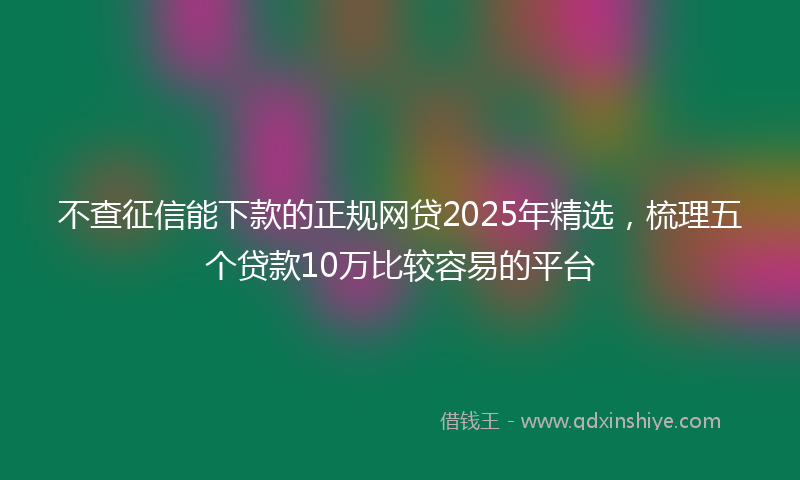 不查征信能下款的正规网贷2025年精选，梳理五个贷款10万比较容易的平台