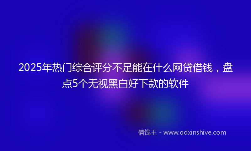 2025年热门综合评分不足能在什么网贷借钱，盘点5个无视黑白好下款的软件