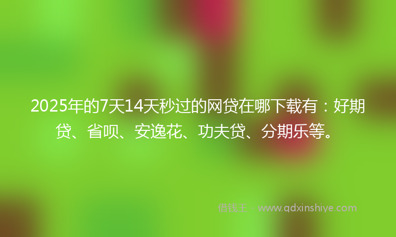2025年的7天14天秒过的网贷在哪下载有：好期贷、省呗、安逸花、功夫贷、分期乐等。