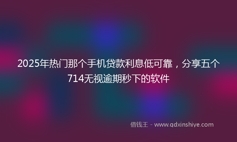 2025年热门那个手机贷款利息低可靠，分享五个714无视逾期秒下的软件