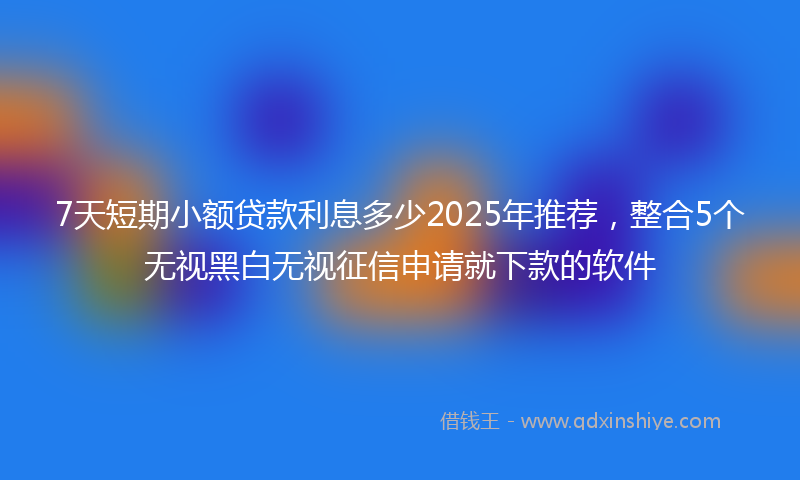 7天短期小额贷款利息多少2025年推荐，整合5个无视黑白无视征信申请就下款的软件