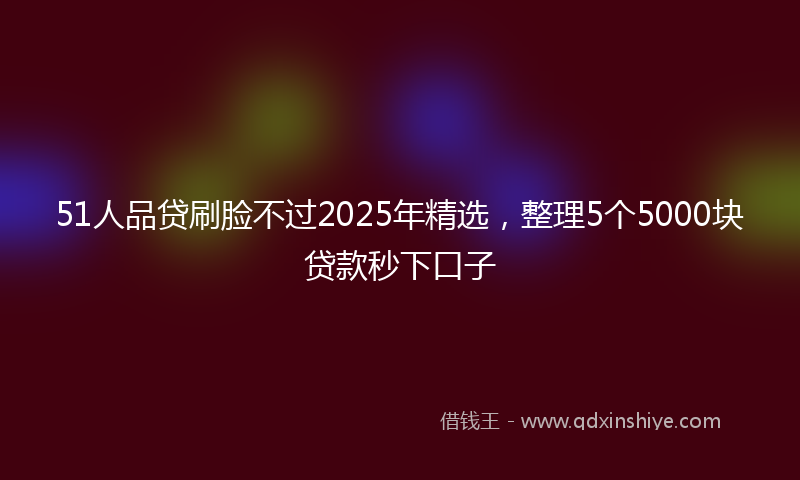 51人品贷刷脸不过2025年精选，整理5个5000块贷款秒下口子