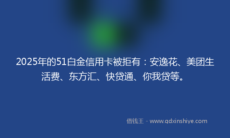 2025年的51白金信用卡被拒有：安逸花、美团生活费、东方汇、快贷通、你我贷等。