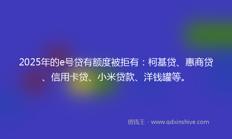 2025年的e号贷有额度被拒有：柯基贷、惠商贷、信用卡贷、小米贷款、洋钱罐等。