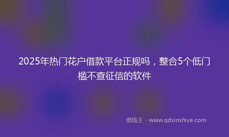 2025年热门花户借款平台正规吗，整合5个低门槛不查征信的软件