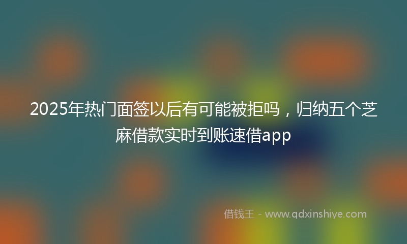 2025年热门面签以后有可能被拒吗，归纳五个芝麻借款实时到账速借app