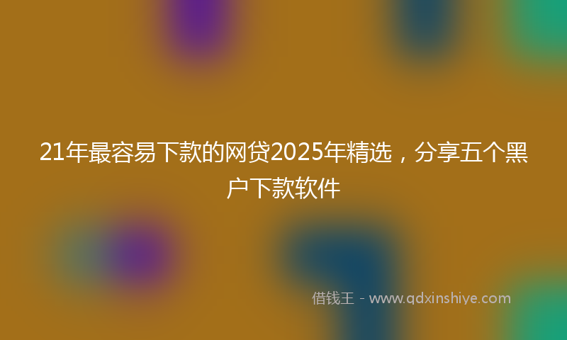 21年最容易下款的网贷2025年精选，分享五个黑户下款软件