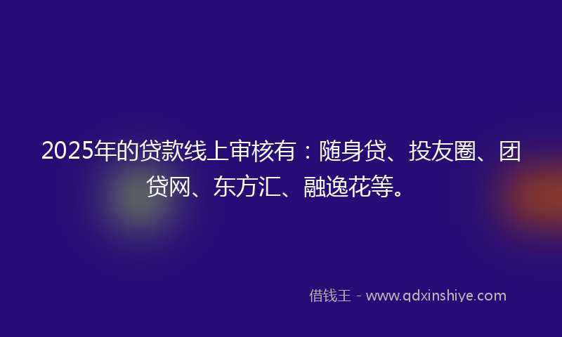 2025年的贷款线上审核有：随身贷、投友圈、团贷网、东方汇、融逸花等。